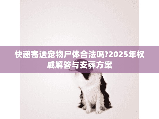 快递寄送宠物尸体合法吗?2025年权威解答与安葬方案