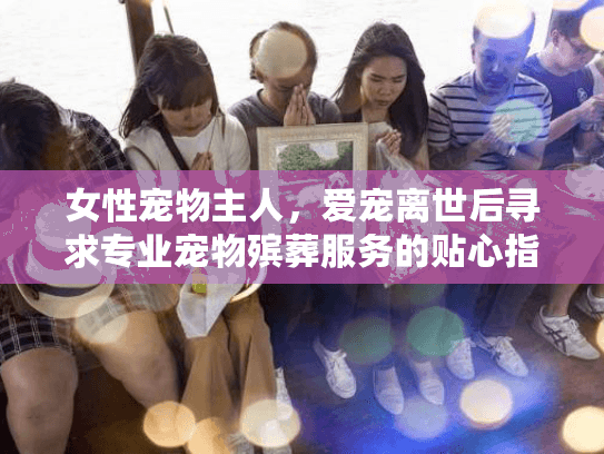 女性宠物主人，爱宠离世后寻求专业宠物殡葬服务的贴心指南