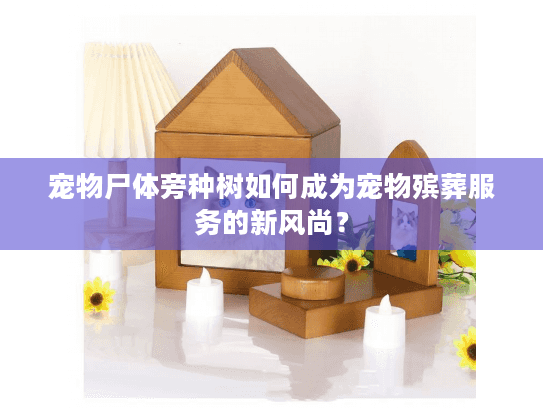 宠物尸体旁种树如何成为宠物殡葬服务的新风尚？