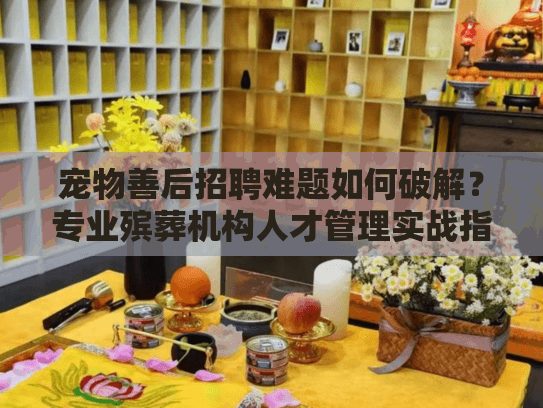 宠物善后招聘难题如何破解？专业殡葬机构人才管理实战指南