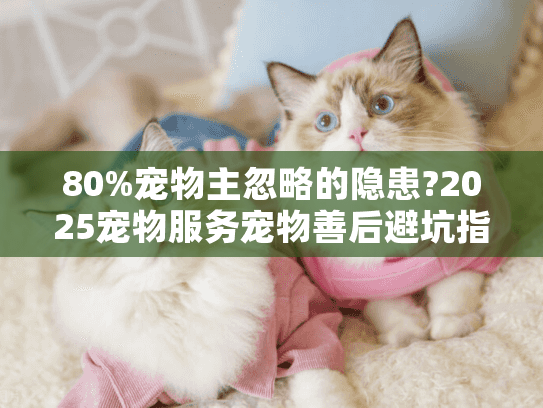 80%宠物主忽略的隐患?2025宠物服务宠物善后避坑指南