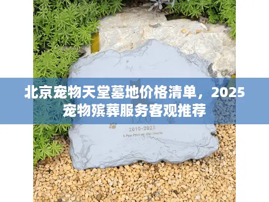 北京宠物天堂墓地价格清单，2025宠物殡葬服务客观推荐