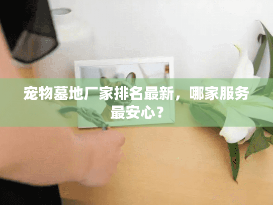 宠物墓地厂家排名最新，哪家服务最安心？
