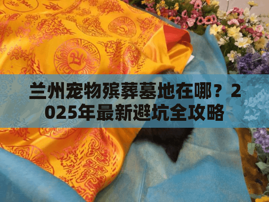 兰州宠物殡葬墓地在哪?2025年最新避坑全攻略 兰州宠物殡葬墓地在哪?2025年最新避坑全攻略