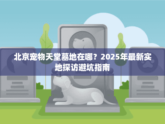 北京宠物天堂墓地在哪？2025年最新实地探访避坑指南