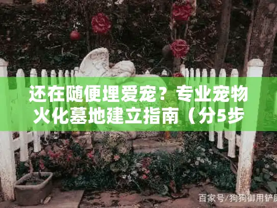 还在随便埋爱宠？专业宠物火化墓地建立指南（分5步避坑）