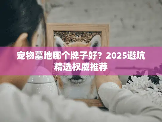 宠物墓地哪个牌子好?2025避坑精选权威推荐 宠物墓地哪个牌子好?2025避坑精选权威推荐