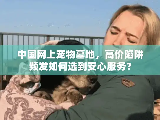 中国网上宠物墓地，高价陷阱频发如何选到安心服务？
