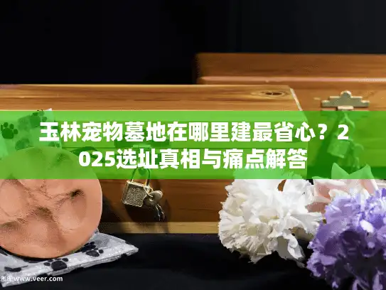 玉林宠物墓地在哪里建最省心？2025选址真相与痛点解答