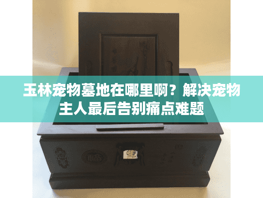 玉林宠物墓地在哪里啊？解决宠物主人最后告别痛点难题