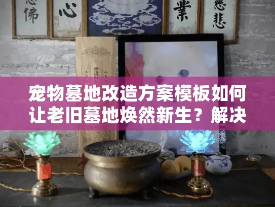 宠物墓地改造方案模板如何让老旧墓地焕然新生？解决空间不足和情感痛点