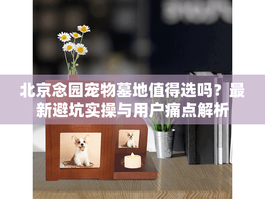 北京念园宠物墓地值得选吗？最新避坑实操与用户痛点解析
