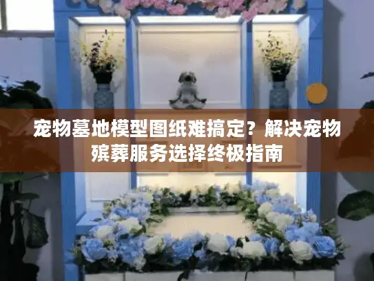 宠物墓地模型图纸难搞定？解决宠物殡葬服务选择终极指南