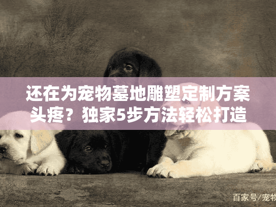 还在为宠物墓地雕塑定制方案头疼?独家5步方法轻松打造专属纪念 还在为宠物墓地雕塑定制方案头疼?独家5步方法轻松打造专属纪念