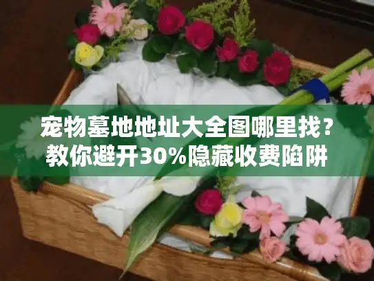 宠物墓地地址大全图哪里找？教你避开30%隐藏收费陷阱