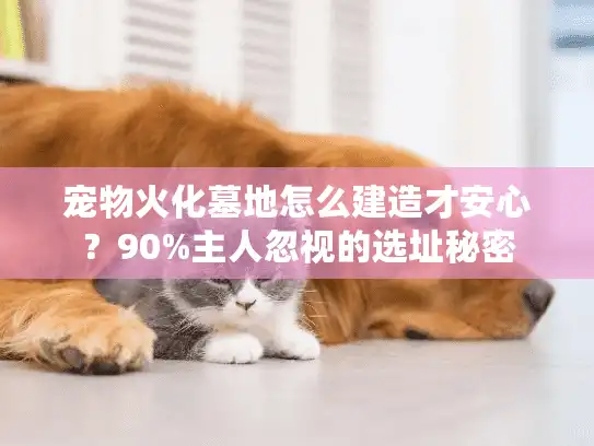 宠物火化墓地怎么建造才安心?90%主人忽视的选址秘密 宠物火化墓地怎么建造才安心?90%主人忽视的选址秘密