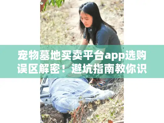 宠物墓地买卖平台app选购误区解密！避坑指南教你识别隐形消费