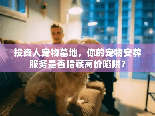 投资人宠物墓地，你的宠物安葬服务是否暗藏高价陷阱？