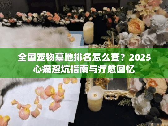 全国宠物墓地排名怎么查？2025心痛避坑指南与疗愈回忆