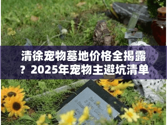 清徐宠物墓地价格全揭露？2025年宠物主避坑清单必备