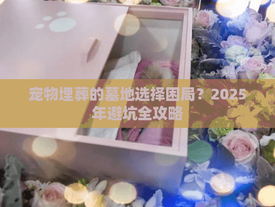 宠物埋葬的墓地选择困局？2025年避坑全攻略