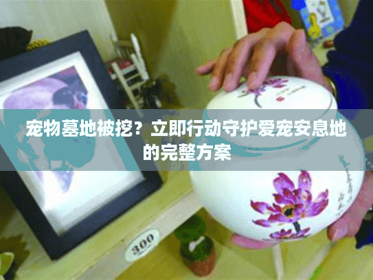 宠物墓地被挖?立即行动守护爱宠安息地的完整方案 宠物墓地被挖?立即行动守护爱宠安息地的完整方案