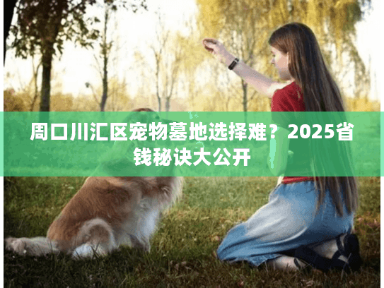 周口川汇区宠物墓地选择难?2025省钱秘诀大公开 周口川汇区宠物墓地选择难?2025省钱秘诀大公开