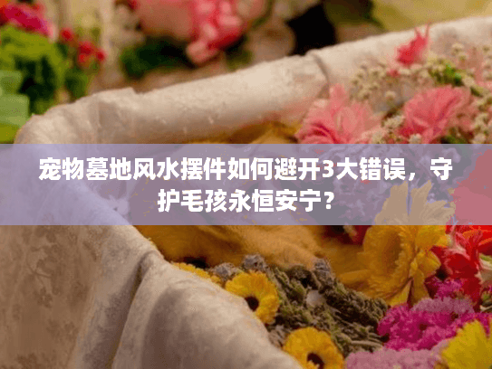 宠物墓地风水摆件如何避开3大错误,守护毛孩永恒安宁? 宠物墓地风水摆件如何避开3大错误,守护毛孩永恒安宁?