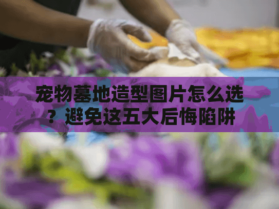 宠物墓地造型图片怎么选？避免这五大后悔陷阱