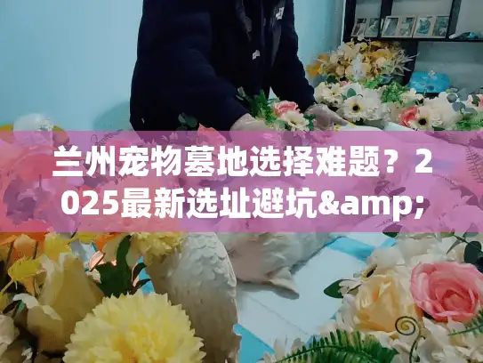 兰州宠物墓地选择难题？2025最新选址避坑&预算指南