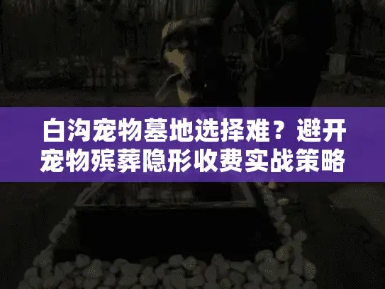 白沟宠物墓地选择难？避开宠物殡葬隐形收费实战策略