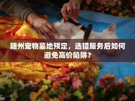 随州宠物墓地预定,选错服务后如何避免高价陷阱? 随州宠物墓地预定,选错服务后如何避免高价陷阱?