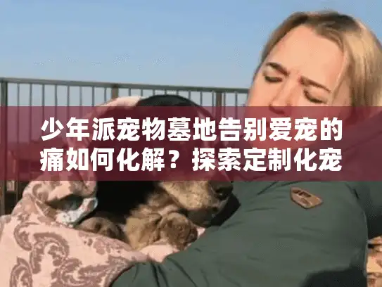 少年派宠物墓地告别爱宠的痛如何化解？探索定制化宠物殡葬三大秘密