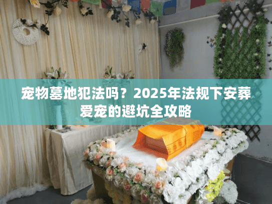 宠物墓地犯法吗?2025年法规下安葬爱宠的避坑全攻略 宠物墓地犯法吗?2025年法规下安葬爱宠的避坑全攻略