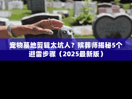 宠物墓地剪辑太坑人？殡葬师揭秘5个避雷步骤（2025最新版）