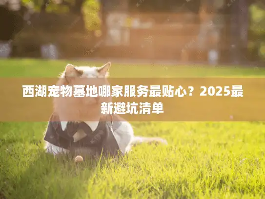 西湖宠物墓地哪家服务最贴心？2025最新避坑清单