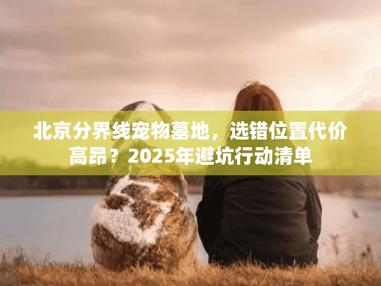 北京分界线宠物墓地，选错位置代价高昂？2025年避坑行动清单