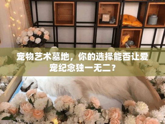 宠物艺术墓地，你的选择能否让爱宠纪念独一无二？