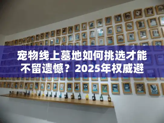 宠物线上墓地如何挑选才能不留遗憾?2025年权威避坑指南 宠物线上墓地如何挑选才能不留遗憾?2025年权威避坑指南