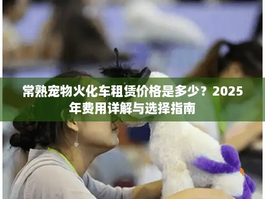 常熟宠物火化车租赁价格是多少?2025年费用详解与选择指南 常熟宠物火化车租赁价格是多少?2025年费用详解与选择指南