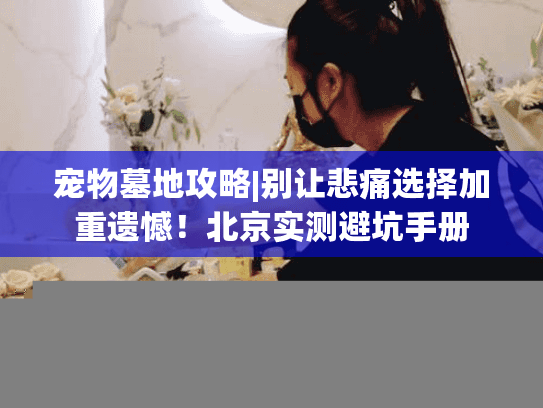 宠物墓地攻略|别让悲痛选择加重遗憾!北京实测避坑手册 宠物墓地攻略|别让悲痛选择加重遗憾!北京实测避坑手册