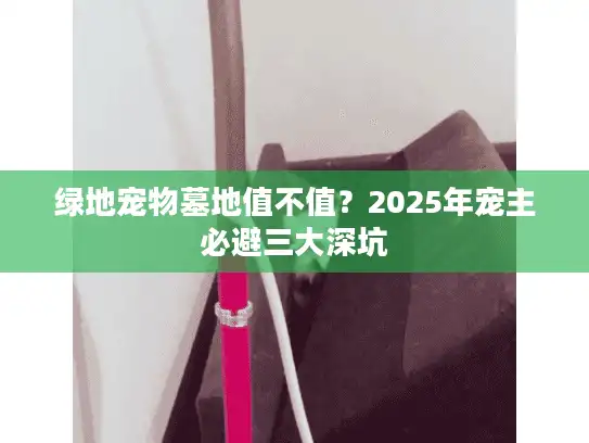 绿地宠物墓地值不值?2025年宠主必避三大深坑 绿地宠物墓地值不值?2025年宠主必避三大深坑