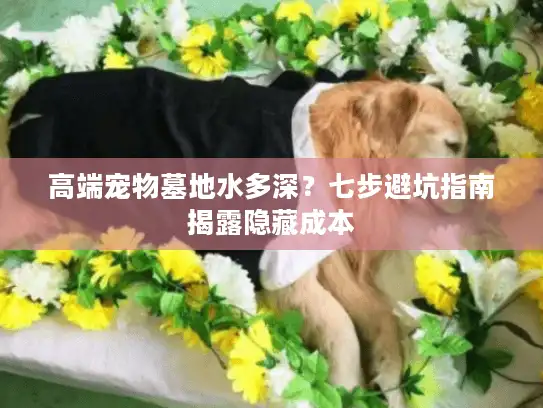 高端宠物墓地水多深?七步避坑指南揭露隐藏成本 高端宠物墓地水多深?七步避坑指南揭露隐藏成本