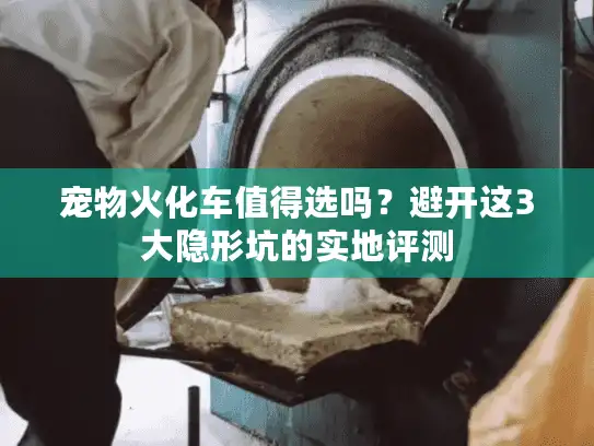 宠物火化车值得选吗?避开这3大隐形坑的实地评测 宠物火化车值得选吗?避开这3大隐形坑的实地评测