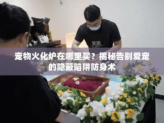 宠物火化炉在哪里买？揭秘告别爱宠的隐蔽陷阱防身术