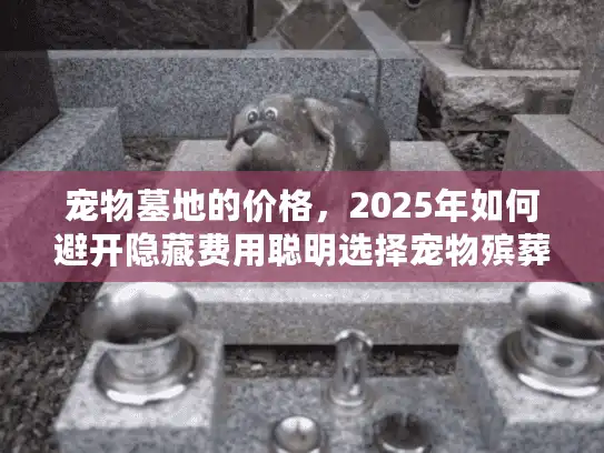 宠物墓地的价格，2025年如何避开隐藏费用聪明选择宠物殡葬服务？