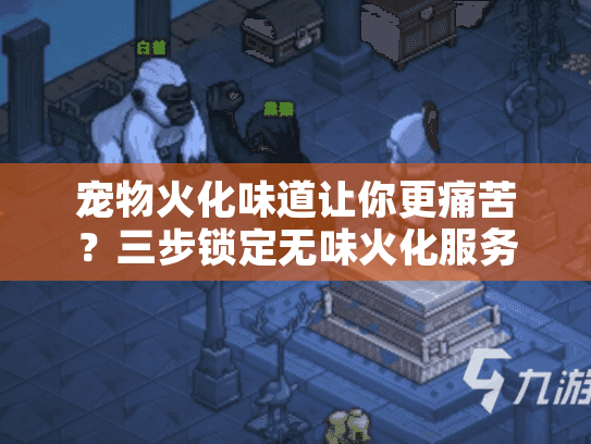 宠物火化味道让你更痛苦？三步锁定无味火化服务秘诀