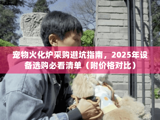 宠物火化炉采购避坑指南，2025年设备选购必看清单（附价格对比）