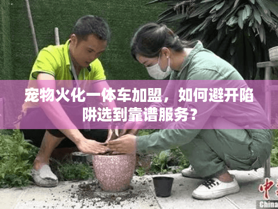 宠物火化一体车加盟，如何避开陷阱选到靠谱服务？