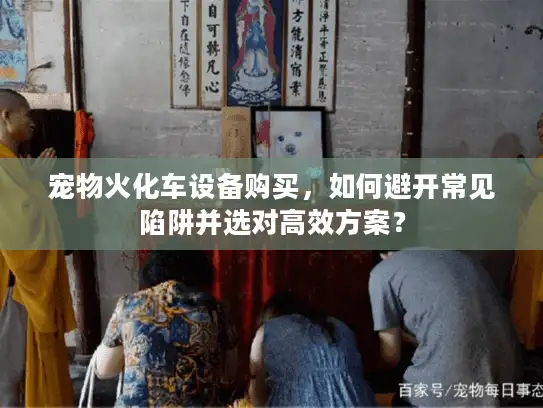 宠物火化车设备购买，如何避开常见陷阱并选对高效方案？